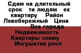 Сдам на длительный срок 6-ти людям 3-ех квартиру  › Район ­ Левобережный › Цена ­ 10 000 - Все города Недвижимость » Квартиры сниму   . Ингушетия респ.
